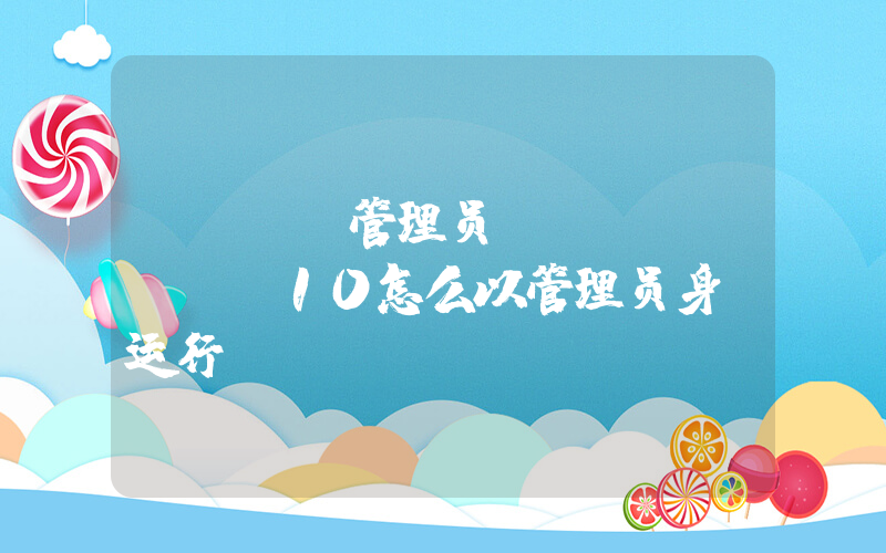 cmd 管理员(windows10怎么以管理员身份运行cmd)